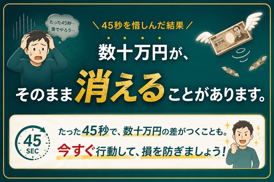 45秒を惜しんだ結果、数十万円がそのまま消えることがあります。たった45秒で、数十万円の差がつくことも。今すぐ行動して、損を防ぎましょう!